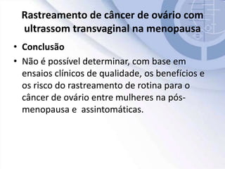 Rastreamento de câncer de ovário com
ultrassom transvaginal na menopausa
• Conclusão
• Não é possível determinar, com base em
ensaios clínicos de qualidade, os benefícios e
os risco do rastreamento de rotina para o
câncer de ovário entre mulheres na pós-
menopausa e assintomáticas.
 
