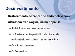 • Rastreamento de câncer de endométrio com
ultrassom transvaginal na menopausa
– P- Mulheres na pós-menopausa.
– I – Rastreamento periódico de câncer de
endométrio com ultrassom transvaginal
– C- Não rastreamento
– O- Sobrevida
 