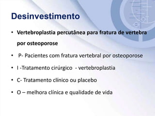 • Vertebroplastia percutânea para fratura de vertebra
por osteoporose
• P- Pacientes com fratura vertebral por osteoporose
• I -Tratamento cirúrgico - vertebroplastia
• C- Tratamento clínico ou placebo
• O – melhora clínica e qualidade de vida
 