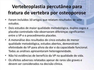 Vertebroplastia percutânea para
fratura de vertebra por osteoporose
• Foram incluídos 10 artigos que relatam resultados de sete
estudos.
• Dois estudos de maior qualidade metodológica, duplos cegos e
placebo controlado não observaram diferenças significantes
entre a VP e o procedimento placebo.
• A metanálise dos resultados de cinco estudos de menor
qualidade metodológica, estudos abertos, demonstram
efetividade da VP para alívio da dor e da capacidade funcional.
Todas as análises apresentaram heterogeneidade.
• Não há evidências de benefício da VP na qualidade de vida.
• Os efeitos adversos relatados apesar de raros são graves e
devem ser considerados na decisão clínica.
 
