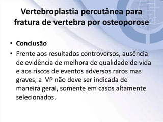 Vertebroplastia percutânea para
fratura de vertebra por osteoporose
• Conclusão
• Frente aos resultados controversos, ausência
de evidência de melhora de qualidade de vida
e aos riscos de eventos adversos raros mas
graves, a VP não deve ser indicada de
maneira geral, somente em casos altamente
selecionados.
 