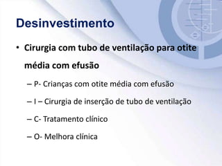 • Cirurgia com tubo de ventilação para otite
média com efusão
– P- Crianças com otite média com efusão
– I – Cirurgia de inserção de tubo de ventilação
– C- Tratamento clínico
– O- Melhora clínica
 