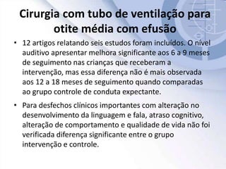 Cirurgia com tubo de ventilação para
otite média com efusão
• 12 artigos relatando seis estudos foram incluídos. O nível
auditivo apresentar melhora significante aos 6 a 9 meses
de seguimento nas crianças que receberam a
intervenção, mas essa diferença não é mais observada
aos 12 a 18 meses de seguimento quando comparadas
ao grupo controle de conduta expectante.
• Para desfechos clínicos importantes com alteração no
desenvolvimento da linguagem e fala, atraso cognitivo,
alteração de comportamento e qualidade de vida não foi
verificada diferença significante entre o grupo
intervenção e controle.
 