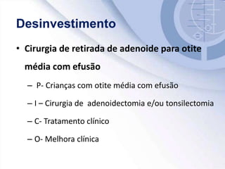• Cirurgia de retirada de adenoide para otite
média com efusão
– P- Crianças com otite média com efusão
– I – Cirurgia de adenoidectomia e/ou tonsilectomia
– C- Tratamento clínico
– O- Melhora clínica
 