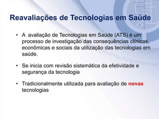 Reavaliações de Tecnologias em Saúde
• A avaliação de Tecnologias em Saúde (ATS) é um
processo de investigação das consequências clínicas,
econômicas e sociais da utilização das tecnologias em
saúde.
• Se inicia com revisão sistemática da efetividade e
segurança da tecnologia
• Tradicionalmente utilizada para avaliação de novas
tecnologias
 