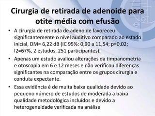 Cirurgia de retirada de adenoide para
otite média com efusão
• A cirurgia de retirada de adenoide favoreceu
significantemente o nível auditivo comparado ao estado
inicial, DM= 6,22 dB (IC 95%: 0,90 a 11,54; p=0,02;
I2=67%, 2 estudos, 251 participantes).
• Apenas um estudo avaliou alterações da timpanometria
e otoscopia em 6 e 12 meses e não verificou diferenças
significantes na comparação entre os grupos cirurgia e
conduta expectante.
• Essa evidência é de muita baixa qualidade devido ao
pequeno número de estudos de moderada a baixa
qualidade metodológica incluídos e devido a
heterogeneidade verificada na análise
 