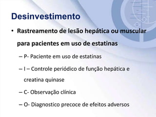 • Rastreamento de lesão hepática ou muscular
para pacientes em uso de estatinas
– P- Paciente em uso de estatinas
– I – Controle periódico de função hepática e
creatina quinase
– C- Observação clínica
– O- Diagnostico precoce de efeitos adversos
 