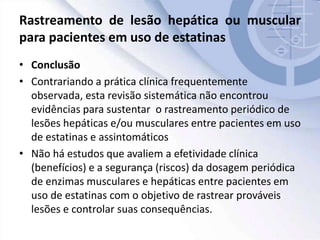 Rastreamento de lesão hepática ou muscular
para pacientes em uso de estatinas
• Conclusão
• Contrariando a prática clínica frequentemente
observada, esta revisão sistemática não encontrou
evidências para sustentar o rastreamento periódico de
lesões hepáticas e/ou musculares entre pacientes em uso
de estatinas e assintomáticos
• Não há estudos que avaliem a efetividade clínica
(benefícios) e a segurança (riscos) da dosagem periódica
de enzimas musculares e hepáticas entre pacientes em
uso de estatinas com o objetivo de rastrear prováveis
lesões e controlar suas consequências.
 