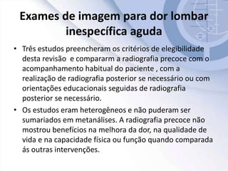 Exames de imagem para dor lombar
inespecífica aguda
• Três estudos preencheram os critérios de elegibilidade
desta revisão e compararm a radiografia precoce com o
acompanhamento habitual do paciente , com a
realização de radiografia posterior se necessário ou com
orientações educacionais seguidas de radiografia
posterior se necessário.
• Os estudos eram heterogêneos e não puderam ser
sumariados em metanálises. A radiografia precoce não
mostrou benefícios na melhora da dor, na qualidade de
vida e na capacidade física ou função quando comparada
ás outras intervenções.
 