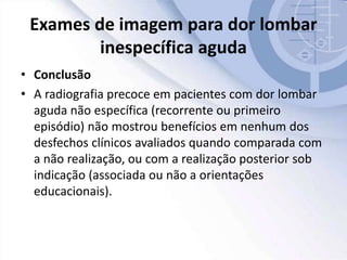 Exames de imagem para dor lombar
inespecífica aguda
• Conclusão
• A radiografia precoce em pacientes com dor lombar
aguda não específica (recorrente ou primeiro
episódio) não mostrou benefícios em nenhum dos
desfechos clínicos avaliados quando comparada com
a não realização, ou com a realização posterior sob
indicação (associada ou não a orientações
educacionais).
 