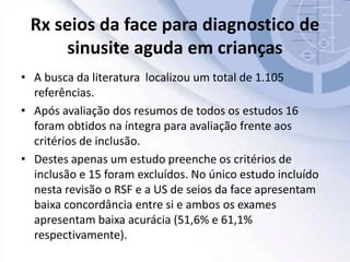 Rx seios da face para diagnostico de
sinusite aguda em crianças
• A busca da literatura localizou um total de 1.105
referências.
• Após avaliação dos resumos de todos os estudos 16
foram obtidos na íntegra para avaliação frente aos
critérios de inclusão.
• Destes apenas um estudo preenche os critérios de
inclusão e 15 foram excluídos. No único estudo incluído
nesta revisão o RSF e a US de seios da face apresentam
baixa concordância entre si e ambos os exames
apresentam baixa acurácia (51,6% e 61,1%
respectivamente).
 