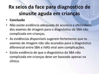 Rx seios da face para diagnostico de
sinusite aguda em crianças
• Conclusão
• Não existe evidência adequada de acurácia e efetividade
dos exames de imagem para o diagnóstico de SBA não
complicada em crianças.
• As evidências disponíveis sugerem fortemente que os
exames de imagem não são acurados para o diagnóstico
diferencial entre SBA e IVAS viral sem complicações.
• Existe evidência de que o diagnóstico da SBA não
complicada em crianças deve ser baseado apenas na
clínica.
 
