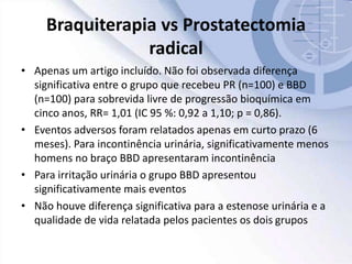 Braquiterapia vs Prostatectomia
radical
• Apenas um artigo incluído. Não foi observada diferença
significativa entre o grupo que recebeu PR (n=100) e BBD
(n=100) para sobrevida livre de progressão bioquímica em
cinco anos, RR= 1,01 (IC 95 %: 0,92 a 1,10; p = 0,86).
• Eventos adversos foram relatados apenas em curto prazo (6
meses). Para incontinência urinária, significativamente menos
homens no braço BBD apresentaram incontinência
• Para irritação urinária o grupo BBD apresentou
significativamente mais eventos
• Não houve diferença significativa para a estenose urinária e a
qualidade de vida relatada pelos pacientes os dois grupos
 