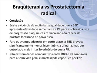 Braquiterapia vs Prostatectomia
radical
• Conclusão
• Existe evidência de muita baixa qualidade que a BBD
apresenta efetividade semelhante a PR para a sobrevida livre
de progressão bioquímica em cinco anos do câncer de
próstata localizado de baixo risco.
• Para os eventos adversos em curto prazo, a BBD provoca
significantemente menos incontinência urinária, mas por
outro lado mais irritação urinária do que a PR.
• Não existem dados comparativos entre BBD e PR confiáveis
para a sobrevida geral e mortalidade específica por CaP.
 