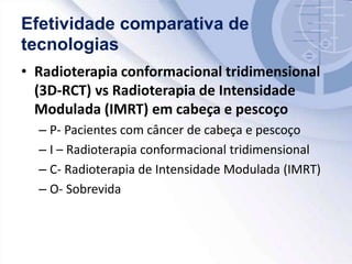 Efetividade comparativa de
tecnologias
• Radioterapia conformacional tridimensional
(3D-RCT) vs Radioterapia de Intensidade
Modulada (IMRT) em cabeça e pescoço
– P- Pacientes com câncer de cabeça e pescoço
– I – Radioterapia conformacional tridimensional
– C- Radioterapia de Intensidade Modulada (IMRT)
– O- Sobrevida
 