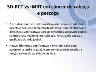 3D-RCT vs IMRT em câncer de cabeça
e pescoço
• 2 estudos foram incluídos nesta revisão com risco de viés
incerto e pequeno tamanho de amostra. Não foi observado
diferenças significativas para os desfechos sobrevida global,
controle loco-regional, mortalidade, xerostomia aguda e
qualidade de vida global.
• Houve diferenças significativas a favor do IMRT para
xerostomia tardia grau ≥2 e em domínios relacionados a
função salivar da qualidade de vida.
 