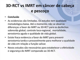 3D-RCT vs IMRT em câncer de cabeça
e pescoço
• Conclusão
• As evidencias são limitadas. Os estudos tem qualidade
metodológica baixa. Até o momento, não se observa
diferenças a favor do IMRT ou 3D-RCT para os desfechos
sobrevida global, controle loco-regional, mortalidade,
xerostomia aguda e qualidade de vida global.
• Existe fraca evidencia a favor do IMRT para prevenir
xerostomia tardia e provavelmente para melhorar a qualidade
de vida em relação a função salivar.
• Novos estudos são necessários para estabelecer a efetividade
e segurança do IMRT comparado ao 3D-RCT.
 