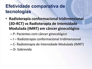 Efetividade comparativa de
tecnologias
• Radioterapia conformacional tridimensional
(3D-RCT) vs Radioterapia de Intensidade
Modulada (IMRT) em câncer ginecológico
– P- Pacientes com câncer ginecológico
– I – Radioterapia conformacional tridimensional
– C- Radioterapia de Intensidade Modulada (IMRT)
– O- Sobrevida
 