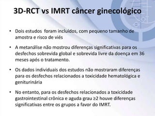 3D-RCT vs IMRT câncer ginecológico
• Dois estudos foram incluídos, com pequeno tamanho de
amostra e risco de viés
• A metanálise não mostrou diferenças significativas para os
desfechos sobrevida global e sobrevida livre da doença em 36
meses após o tratamento.
• Os dados individuais dos estudos não mostraram diferenças
para os desfechos relacionados a toxicidade hematológica e
geniturinária
• No entanto, para os desfechos relacionados a toxicidade
gastrointestinal crônica e aguda grau ≥2 houve diferenças
significativas entre os grupos a favor do IMRT.
 