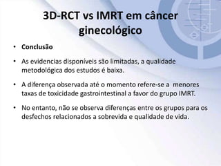 3D-RCT vs IMRT em câncer
ginecológico
• Conclusão
• As evidencias disponíveis são limitadas, a qualidade
metodológica dos estudos é baixa.
• A diferença observada até o momento refere-se a menores
taxas de toxicidade gastrointestinal a favor do grupo IMRT.
• No entanto, não se observa diferenças entre os grupos para os
desfechos relacionados a sobrevida e qualidade de vida.
 