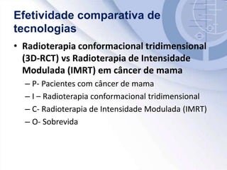 Efetividade comparativa de
tecnologias
• Radioterapia conformacional tridimensional
(3D-RCT) vs Radioterapia de Intensidade
Modulada (IMRT) em câncer de mama
– P- Pacientes com câncer de mama
– I – Radioterapia conformacional tridimensional
– C- Radioterapia de Intensidade Modulada (IMRT)
– O- Sobrevida
 