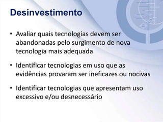 • Avaliar quais tecnologias devem ser
abandonadas pelo surgimento de nova
tecnologia mais adequada
• Identificar tecnologias em uso que as
evidências provaram ser ineficazes ou nocivas
• Identificar tecnologias que apresentam uso
excessivo e/ou desnecessário
Desinvestimento
 