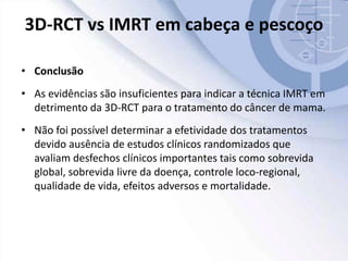 3D-RCT vs IMRT em cabeça e pescoço
• Conclusão
• As evidências são insuficientes para indicar a técnica IMRT em
detrimento da 3D-RCT para o tratamento do câncer de mama.
• Não foi possível determinar a efetividade dos tratamentos
devido ausência de estudos clínicos randomizados que
avaliam desfechos clínicos importantes tais como sobrevida
global, sobrevida livre da doença, controle loco-regional,
qualidade de vida, efeitos adversos e mortalidade.
 