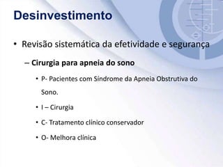 Desinvestimento
• Revisão sistemática da efetividade e segurança
– Cirurgia para apneia do sono
• P- Pacientes com Síndrome da Apneia Obstrutiva do
Sono.
• I – Cirurgia
• C- Tratamento clínico conservador
• O- Melhora clínica
 