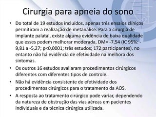 Cirurgia para apneia do sono
• Do total de 19 estudos incluídos, apenas três ensaios clínicos
permitiram a realização de metanálise. Para a cirurgia de
implante palatal, existe alguma evidência de baixa qualidade
que esses podem melhorar moderada, DM= -7,54 (IC 95%: -
9,81 a -5,27; p<0,0001; três estudos; 172 participantes), no
entanto não há evidência de efetividade na melhora dos
sintomas.
• Os outros 16 estudos avaliaram procedimentos cirúrgicos
diferentes com diferentes tipos de controle.
• Não há evidência consistente de efetividade dos
procedimentos cirúrgicos para o tratamento da AOS.
• A resposta ao tratamento cirúrgico pode variar, dependendo
da natureza de obstrução das vias aéreas em pacientes
individuais e da técnica cirúrgica utilizada.
 