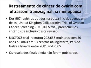 Rastreamento de câncer de ovário com
ultrassom transvaginal na menopausa
• Dos 907 registros obtidos na busca inicial, apenas um
deles (United Kingdom Collaborative Trial of Ovarian
Cancer Screening - UKCTOCS trial) preencheu os
critérios de inclusão desta revisão.
• UKCTOCS trial recrutou 202.638 mulheres com 50
anos ou mais em 13 centros na Inglaterra, País de
Gales e Irlanda entre 2001 and 2005
• Os resultados finais ainda não foram publicados
 