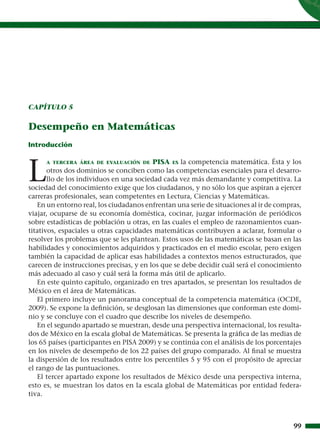 CAPÍTULO 5


Desempeño en Matemáticas
Introducción




L
     A TERCERA ÁREA DE EVALUACIÓN DE      PISA ES la competencia matemática. Ésta y los
       otros dos dominios se conciben como las competencias esenciales para el desarro-
       llo de los individuos en una sociedad cada vez más demandante y competitiva. La
sociedad del conocimiento exige que los ciudadanos, y no sólo los que aspiran a ejercer
carreras profesionales, sean competentes en Lectura, Ciencias y Matemáticas.
    En un entorno real, los ciudadanos enfrentan una serie de situaciones al ir de compras,
viajar, ocuparse de su economía doméstica, cocinar, juzgar información de periódicos
sobre estadísticas de población u otras, en las cuales el empleo de razonamientos cuan-
titativos, espaciales u otras capacidades matemáticas contribuyen a aclarar, formular o
resolver los problemas que se les plantean. Estos usos de las matemáticas se basan en las
habilidades y conocimientos adquiridos y practicados en el medio escolar, pero exigen
también la capacidad de aplicar esas habilidades a contextos menos estructurados, que
carecen de instrucciones precisas, y en los que se debe decidir cuál será el conocimiento
más adecuado al caso y cuál será la forma más útil de aplicarlo.
    En este quinto capítulo, organizado en tres apartados, se presentan los resultados de
México en el área de Matemáticas.
    El primero incluye un panorama conceptual de la competencia matemática (OCDE,
2009). Se expone la deﬁnición, se desglosan las dimensiones que conforman este domi-
nio y se concluye con el cuadro que describe los niveles de desempeño.
    En el segundo apartado se muestran, desde una perspectiva internacional, los resulta-
dos de México en la escala global de Matemáticas. Se presenta la gráﬁca de las medias de
los 65 países (participantes en PISA 2009) y se continúa con el análisis de los porcentajes
en los niveles de desempeño de los 22 países del grupo comparado. Al ﬁnal se muestra
la dispersión de los resultados entre los percentiles 5 y 95 con el propósito de apreciar
el rango de las puntuaciones.
    El tercer apartado expone los resultados de México desde una perspectiva interna,
esto es, se muestran los datos en la escala global de Matemáticas por entidad federa-
tiva.



                                                                                        99
 