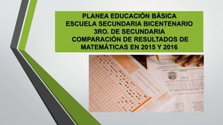 PLANEA EDUCACIÓN BÁSICA
ESCUELA SECUNDARIA BICENTENARIO
3RO. DE SECUNDARIA
COMPARACIÓN DE RESULTADOS DE
MATEMÁTICAS EN 2015 Y 2016
 