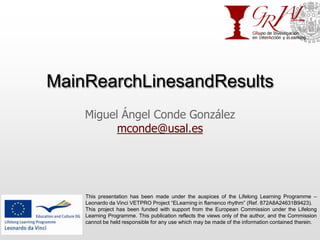 MainRearchLinesandResults Miguel Ángel Conde González mconde@usal.es This presentation has been made under the auspices of the Lifelong Learning Programme – Leonardo da Vinci VETPRO Project “ELearning in flamenco rhythm” (Ref. 872A8A24631B9423). This project has been funded with support from the European Commission under the Lifelong Learning Programme. This publication reflects the views only of the author, and the Commission cannot be held responsible for any use which may be made of the information contained therein. 