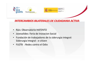 INTERCAMBIOS BILATERALES DE CIUDADANIA ACTIVA
• Rais: Observatorio HATENTO
• Jovesolides: Feria de Inovacion Social
• Fundación de trabajadores de la siderurgia integral:
Siderurgia Integral : e-citizen
• FLGTB : Redes contra el Odio
 