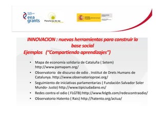 INNOVACION : nuevas herramientas para construir la
base social
Ejemplos (“Compartiendo aprendizajes”)
• Mapa de economía solidaria de Cataluña ( Setem)
http://www.pamapam.org/
• Observatorio de discurso de odio . Institut de Drets Humans de
Catalunya. http://www.observatorioproxi.org/
• Seguimiento de iniciativas parlamentarias ( Fundación Salvador Soler
Mundo- Justo) http://www.tipiciudadano.es/
• Redes contra el odio ( FLGTB):http://www.felgtb.com/redescontraodio/
• Observatorio Hatento ( Rais) http://hatento.org/actua/
 