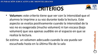 Volumen:  este criterio tiene que ver con la intensidad que el alumno le imprime a su voz durante toda la lectura. Este aspecto se evalúa positivamente cuando la intensidad de la voz no es exagerada (mucho volumen) ni tan escasa (bajo volumen) que sea apenas audible en el espacio en que se realiza la lectura. Se estima  un volumen adecuado cuando la voz pueda ser escuchada hasta en la última fila de la sala CRITERIOS   