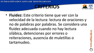 CRITERIOS Fluidez:  Este criterio tiene que ver con la velocidad de la lectura: lectura de oraciones y no de palabras por palabras. Se considera una fluidez adecuada cuando no hay lectura silábica, detenciones por errores o reiteraciones, ausencia de muletillas o tartamudeo. 