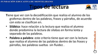 Tipos de lectura T iene que ver con la decodificación que realiza el alumno de los grafemas dentro de las palabras, frases y párrafos, de acuerdo con esto se clasifican en. Silábica : hace relación a la lectura que realiza el alumno donde predomina la lectura de sílabas en forma lenta y separada de las palabras. Palabra a palabra : este criterio tiene que ver con la lectura que realiza el alumno de las palabras dentro de las frases y párrafos, lee palabras sueltas  sin fluidez . 