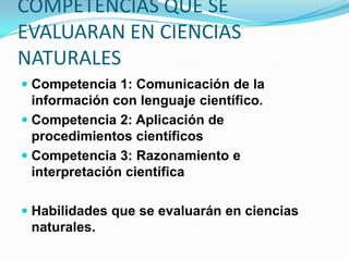 COMPETENCIAS QUE SE
EVALUARAN EN CIENCIAS
NATURALES
 Competencia 1: Comunicación de la
  información con lenguaje científico.
 Competencia 2: Aplicación de
  procedimientos científicos
 Competencia 3: Razonamiento e
  interpretación científica

 Habilidades que se evaluarán en ciencias
  naturales.
 