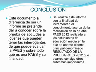 CONCLUSION
 Este documento a          Se realiza este informe
                            con la finalidad de
  diferencia de ser un      incrementar el
 informe se pretende        conocimiento acerca de la
 dar a conocer sobre la     realización de la prueba
 prueba de aptitudes a      PAES 2012 realizada a
 jóvenes que pueden         los estudiantes de
 tener las interrogantes    educación media en la
                            que se abordo el tema
 de qué puede evaluar       principal denominado
 la PAES y sobre todo       RESULTADO DE LA
 qué es una PAES y su       PRUEBA PAES 2012 que
 finalidad.                 acarrea consigo otros
                            subtemas importantes.
 