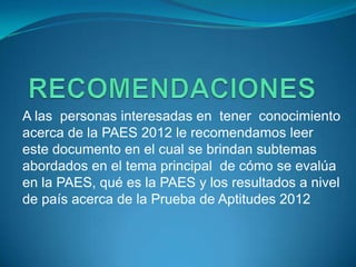 A las personas interesadas en tener conocimiento
acerca de la PAES 2012 le recomendamos leer
este documento en el cual se brindan subtemas
abordados en el tema principal de cómo se evalúa
en la PAES, qué es la PAES y los resultados a nivel
de país acerca de la Prueba de Aptitudes 2012
 