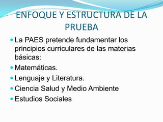 ENFOQUE Y ESTRUCTURA DE LA
          PRUEBA
 La PAES pretende fundamentar los
  principios curriculares de las materias
  básicas:
 Matemáticas.
 Lenguaje y Literatura.
 Ciencia Salud y Medio Ambiente
 Estudios Sociales
 