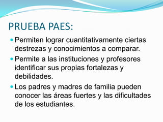 PRUEBA PAES:
 Permiten lograr cuantitativamente ciertas
  destrezas y conocimientos a comparar.
 Permite a las instituciones y profesores
  identificar sus propias fortalezas y
  debilidades.
 Los padres y madres de familia pueden
  conocer las áreas fuertes y las dificultades
  de los estudiantes.
 