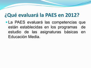 ¿Qué evaluará la PAES en 2012?
 La PAES evaluará las competencias que
 están establecidas en los programas de
 estudio de las asignaturas básicas en
 Educación Media.
 