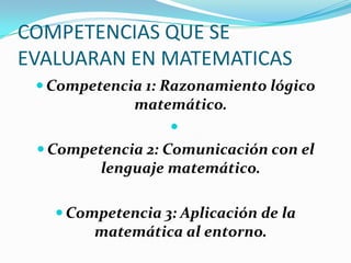 COMPETENCIAS QUE SE
EVALUARAN EN MATEMATICAS
  Competencia 1: Razonamiento lógico
             matemático.
                  
  Competencia 2: Comunicación con el
         lenguaje matemático.

    Competencia 3: Aplicación de la
        matemática al entorno.
 
