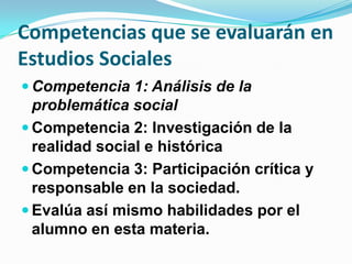 Competencias que se evaluarán en
Estudios Sociales
 Competencia 1: Análisis de la
  problemática social
 Competencia 2: Investigación de la
  realidad social e histórica
 Competencia 3: Participación crítica y
  responsable en la sociedad.
 Evalúa así mismo habilidades por el
  alumno en esta materia.
 
