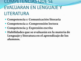 COMPETENCIAS QUE SE
EVALUARAN EN LENGUAJE Y
LITERATURA
 Competencia 1: Comunicación literaria
 Competencia 2: Comprensión lectora
 Competencia 3: Expresión escrita
 Habilidades que se evaluarán en la materia de
 Lenguaje y literatura en el aprendizaje de los
 alumnos.
 