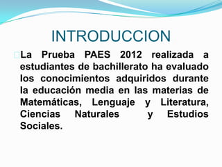 INTRODUCCION
La   Prueba PAES 2012 realizada a
 estudiantes de bachillerato ha evaluado
 los conocimientos adquiridos durante
 la educación media en las materias de
 Matemáticas, Lenguaje y Literatura,
 Ciencias Naturales         y Estudios
 Sociales.
 