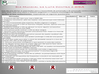 DIA MUNDIAL DA LUTA CONTRA A SIDA
Este dia visa alertar as populações para a necessidade de prevenção e de precaução contra o vírus da
SIDA (VIH). Este vírus ataca o sistema sanguíneo e o sistema imunológico do doente.
Verifica os teus conhecimentos, respondendo ao seguinte questionário.
Afirmações Verdadeiro Não sei Falso
1. A maioria das DST tem cura, mas a SIDA não.
2. Podemos reconhecer, pelo seu aspeto, uma pessoa que está infetada
pelo VIH.
3. O VIH é transmitido pelo esperma, fluidos vaginais e sangue.
4. Podemos contrair o VIH se tivermos relações sexuais, apenas uma vez,
sem preservativo.
5. Podemos contrair o VIH ao abraçar ou tocar alguém seropositivo
(infetado pelo VIH) ou com SIDA.
6. Uma pessoa pode contrair o VIH ao doar sangue.
7. Quantos mais parceiros sexuais uma pessoa tiver, maior é o risco de
contrair o VIH ou uma DST.
8. Pessoas que só escolham parceiros sexuais de aspeto saudável não
correm o risco de contrair VIH.
9. Existem medicamentos que podem prolongar a vida de uma pessoa
com SIDA.
10. Uma boa razão para adiar o início da atividade sexual é o risco de
contrair VIH, DST ou de engravidar.
11. Pessoas assertivas conseguem o que querem à custa dos outros.
12. Se alguém tentar levar-te a fazer algo que não queres fazer deves
recusar, adiar ou negociar com essa pessoa.
13. Os preservativos protegem do VIH e de DST, se usados corretamente
sempre que se tenham relações sexuais.
14. Um preservativo pode ser reutilizado com toda a segurança.
15. “Relações sexuais, só com preservativo" é uma boa regra de
proteção contra o VIH e as DST.
16. É importante manter, antes de os utilizar, os preservativos num local
quente e húmido.
17. Impedir um seropositivo de frequentar a escola é um exemplo de
discriminação.
18. Uma pessoa pode contrair o VIH por viver na mesma casa com um
seropositivo ou com um doente de SIDA.
19. Uma pessoa com SIDA, que transpire, vomite e tenha diarreia precisa
de mais comida.
 