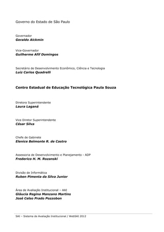 Governo do Estado de São Paulo

Governador

Geraldo Alckmin
Vice-Governador

Guilherme Afif Domingos

Secretário de Desenvolvimento Econômico, Ciência e Tecnologia

Luiz Carlos Quadrelli

Centro Estadual de Educação Tecnológica Paula Souza

Diretora Superintendente

Laura Laganá

Vice Diretor Superintendente

César Silva

Chefe de Gabinete

Elenice Belmonte R. de Castro

Assessoria de Desenvolvimento e Planejamento - ADP

Frederico H. M. Rozanski

Divisão de Informática

Ruben Pimenta da Silva Junior

Área de Avaliação Institucional – AAI

Gláucia Regina Manzano Martins
José Celso Prado Pozzobon

SAI – Sistema de Avaliação Institucional / WebSAI 2012

 